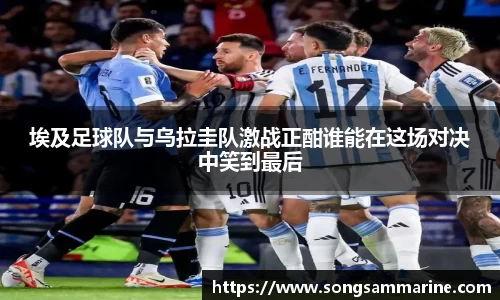 埃及足球队与乌拉圭队激战正酣谁能在这场对决中笑到最后